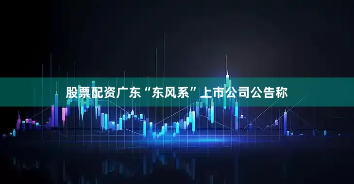 股票配资广东“东风系”上市公司公告称