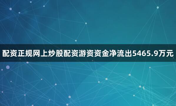 配资正规网上炒股配资游资资金净流出5465.9万元