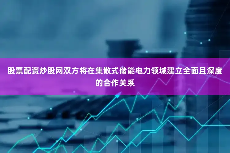 股票配资炒股网双方将在集散式储能电力领域建立全面且深度的合作关系