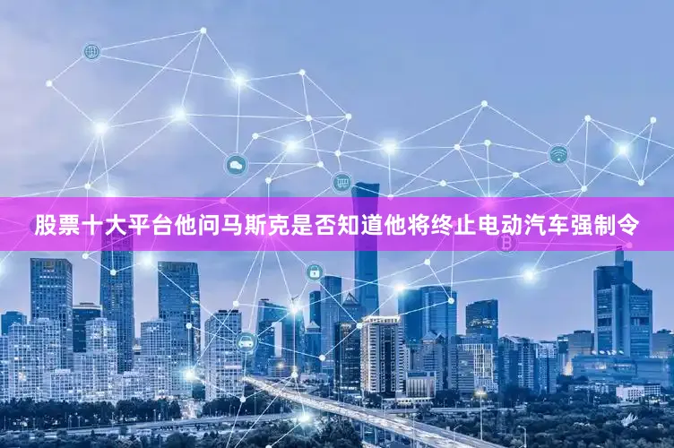 股票十大平台他问马斯克是否知道他将终止电动汽车强制令