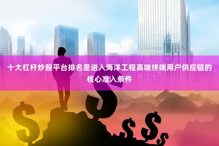 十大杠杆炒股平台排名是进入海洋工程高端终端用户供应链的核心准入条件
