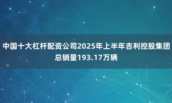 中国十大杠杆配资公司2025年上半年吉利控股集团总销量193.17万辆