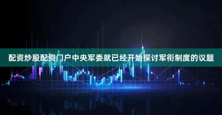 配资炒股配资门户中央军委就已经开始探讨军衔制度的议题