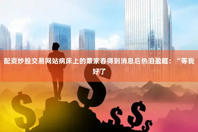 配资炒股交易网站病床上的覃家春得到消息后热泪盈眶：“等我好了
