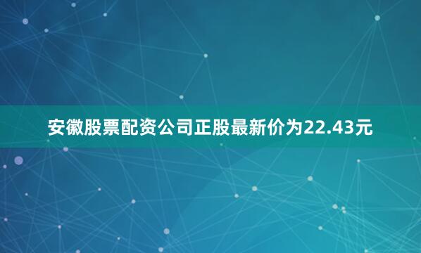安徽股票配资公司正股最新价为22.43元