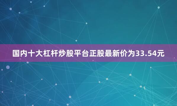 国内十大杠杆炒股平台正股最新价为33.54元