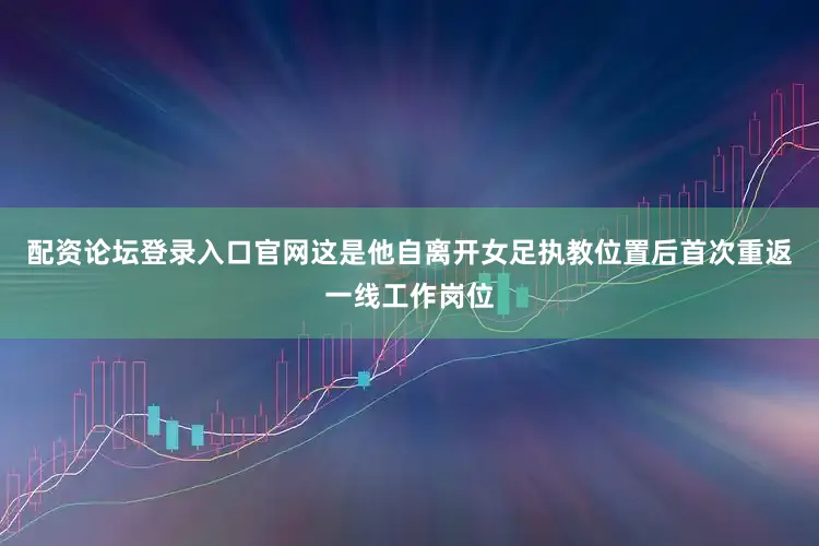 配资论坛登录入口官网这是他自离开女足执教位置后首次重返一线工作岗位